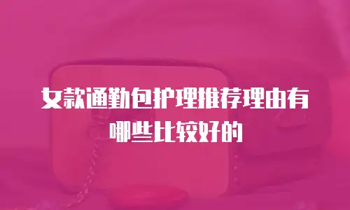 女款通勤包护理推荐理由有哪些比较好的