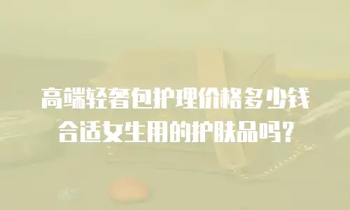 高端轻奢包护理价格多少钱合适女生用的护肤品吗？