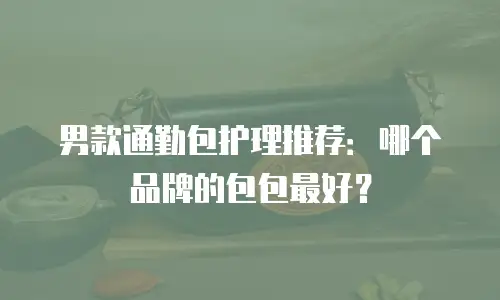 男款通勤包护理推荐：哪个品牌的包包最好？