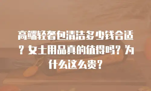 高端轻奢包清洁多少钱合适？女士用品真的值得吗？为什么这么贵？