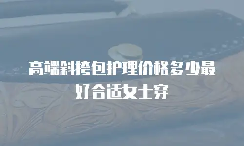 高端斜挎包护理价格多少最好合适女士穿