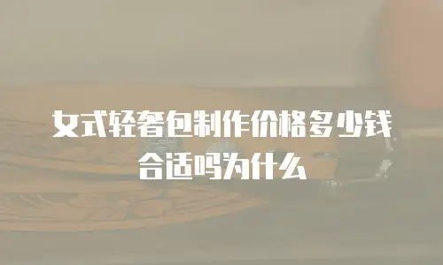 女式轻奢包制作价格多少钱合适吗为什么