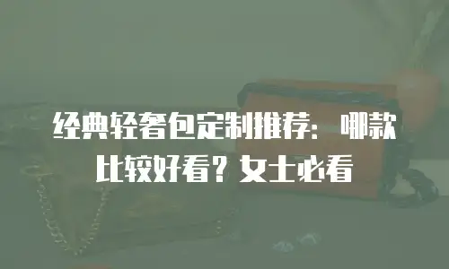 经典轻奢包定制推荐：哪款比较好看？女士必看