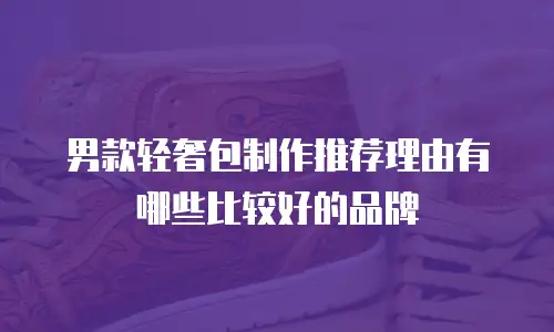 男款轻奢包制作推荐理由有哪些比较好的品牌