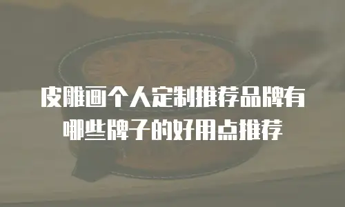 皮雕画个人定制推荐品牌有哪些牌子的好用点推荐