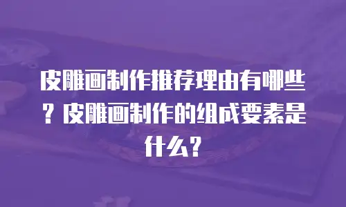 皮雕画制作推荐理由有哪些？皮雕画制作的组成要素是什么？