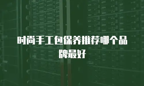 时尚手工包保养推荐哪个品牌最好