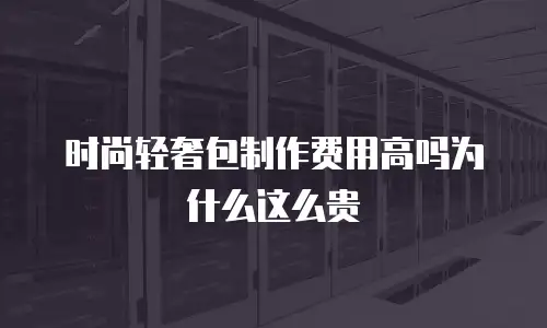 时尚轻奢包制作费用高吗为什么这么贵