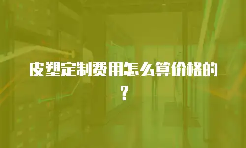 皮塑定制费用怎么算价格的？