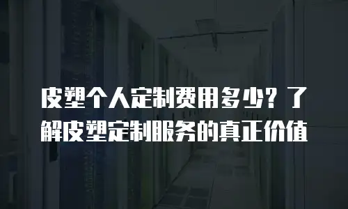 皮塑个人定制费用多少？了解皮塑定制服务的真正价值