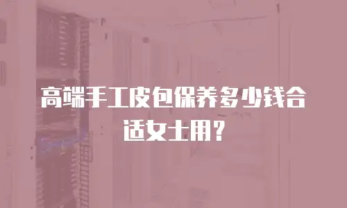 高端手工皮包保养多少钱合适女士用？