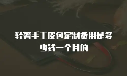 轻奢手工皮包定制费用是多少钱一个月的