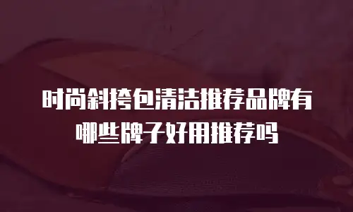 时尚斜挎包清洁推荐品牌有哪些牌子好用推荐吗