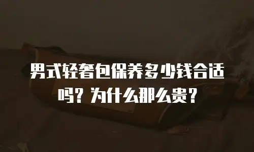 男式轻奢包保养多少钱合适吗？为什么那么贵？