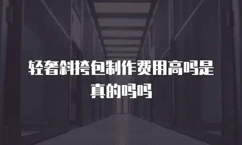 轻奢斜挎包制作费用高吗是真的吗吗