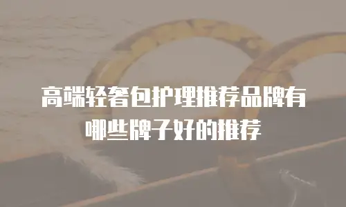 高端轻奢包护理推荐品牌有哪些牌子好的推荐