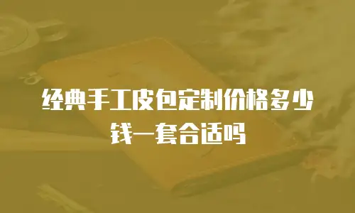 经典手工皮包定制价格多少钱一套合适吗