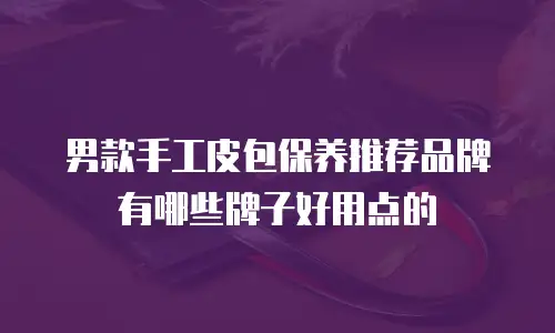男款手工皮包保养推荐品牌有哪些牌子好用点的