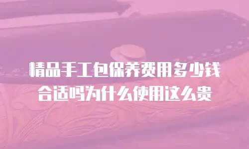 精品手工包保养费用多少钱合适吗为什么使用这么贵