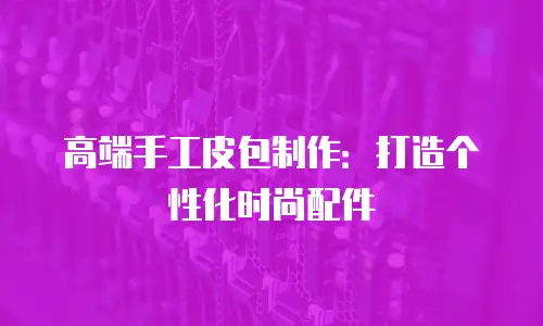 高端手工皮包制作：打造个性化时尚配件