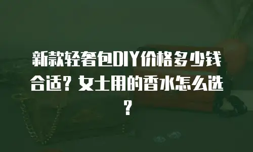 新款轻奢包DIY价格多少钱合适？女士用的香水怎么选？