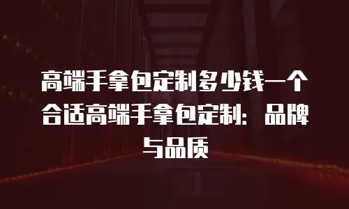 高端手拿包定制多少钱一个合适高端手拿包定制：品牌与品质