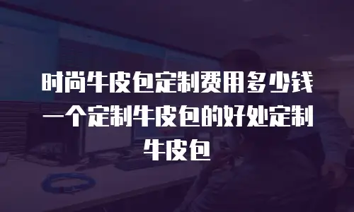 时尚牛皮包定制费用多少钱一个定制牛皮包的好处定制牛皮包