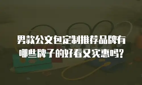 男款公文包定制推荐品牌有哪些牌子的好看又实惠吗?