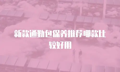 新款通勤包保养推荐哪款比较好用