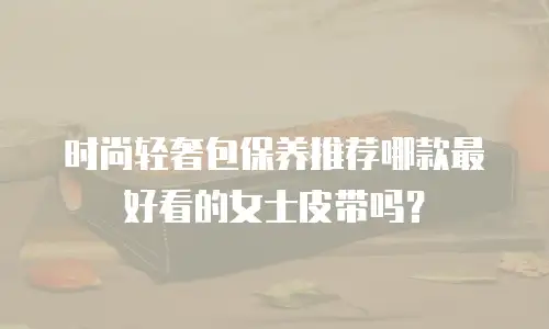 时尚轻奢包保养推荐哪款最好看的女士皮带吗？
