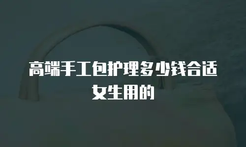 高端手工包护理多少钱合适女生用的
