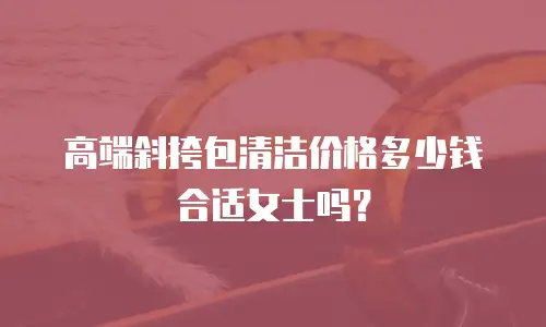 高端斜挎包清洁价格多少钱合适女士吗？