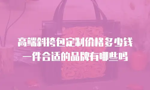 高端斜挎包定制价格多少钱一件合适的品牌有哪些吗