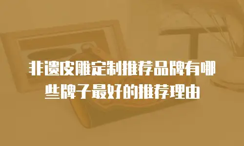 非遗皮雕定制推荐品牌有哪些牌子最好的推荐理由