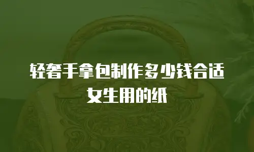 轻奢手拿包制作多少钱合适女生用的纸