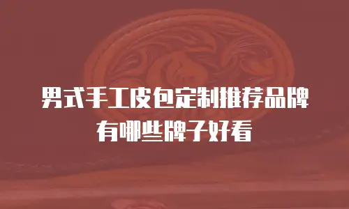 男式手工皮包定制推荐品牌有哪些牌子好看
