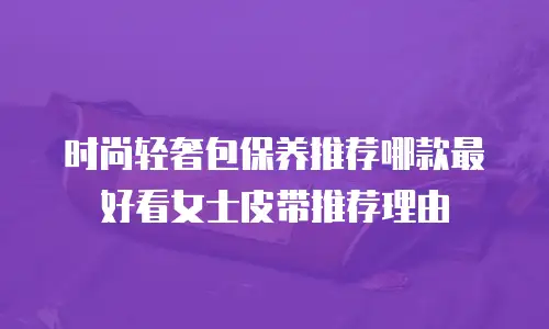 时尚轻奢包保养推荐哪款最好看女士皮带推荐理由