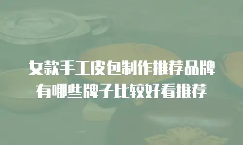 女款手工皮包制作推荐品牌有哪些牌子比较好看推荐