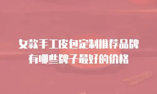 女款手工皮包定制推荐品牌有哪些牌子最好的价格