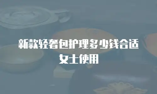 新款轻奢包护理多少钱合适女士使用