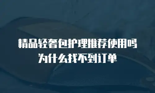 精品轻奢包护理推荐使用吗为什么找不到订单