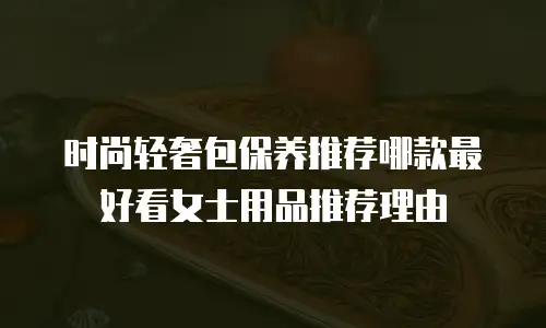时尚轻奢包保养推荐哪款最好看女士用品推荐理由