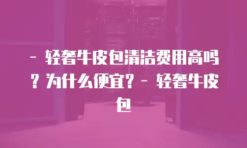 - 轻奢牛皮包清洁费用高吗？为什么便宜？- 轻奢牛皮包