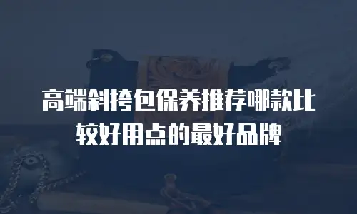 高端斜挎包保养推荐哪款比较好用点的最好品牌