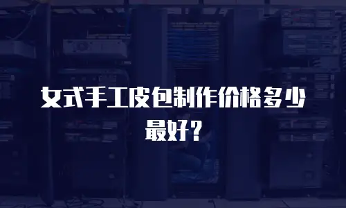 女式手工皮包制作价格多少最好？