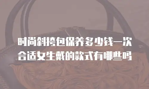时尚斜挎包保养多少钱一次合适女生戴的款式有哪些吗