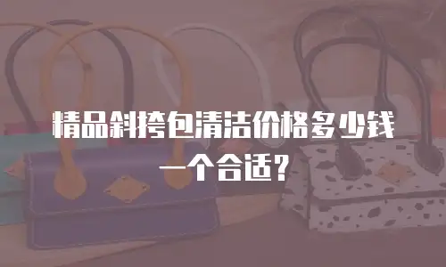 精品斜挎包清洁价格多少钱一个合适？