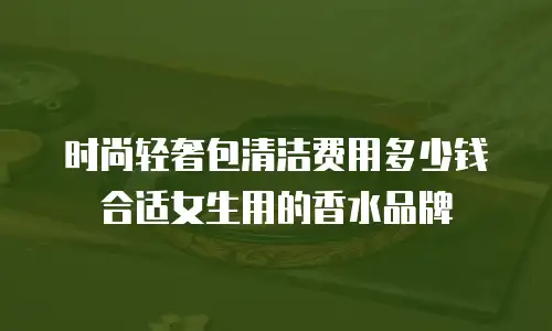 时尚轻奢包清洁费用多少钱合适女生用的香水品牌