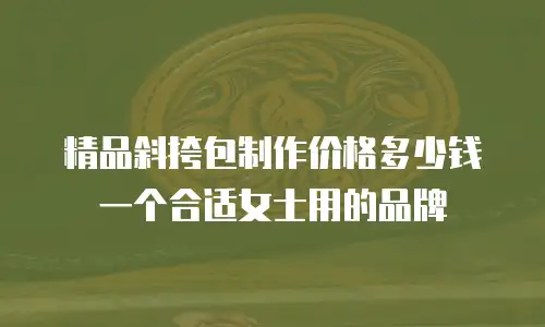 精品斜挎包制作价格多少钱一个合适女士用的品牌