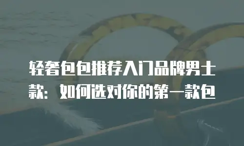 轻奢包包推荐入门品牌男士款：如何选对你的第一款包